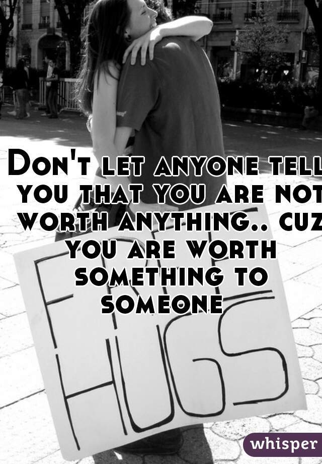 Don't let anyone tell you that you are not worth anything.. cuz you are worth something to someone  