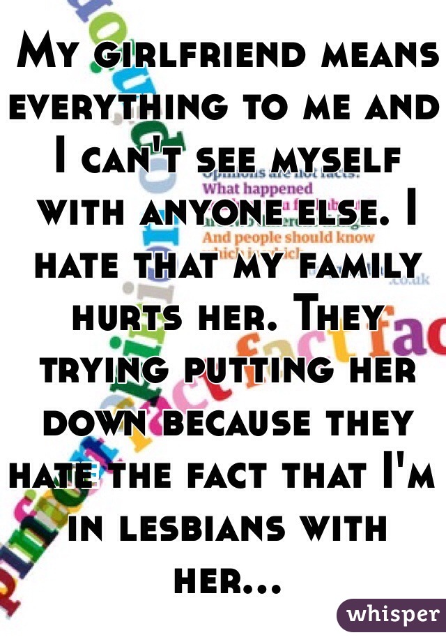 My girlfriend means everything to me and I can't see myself with anyone else. I hate that my family hurts her. They trying putting her down because they hate the fact that I'm in lesbians with her...