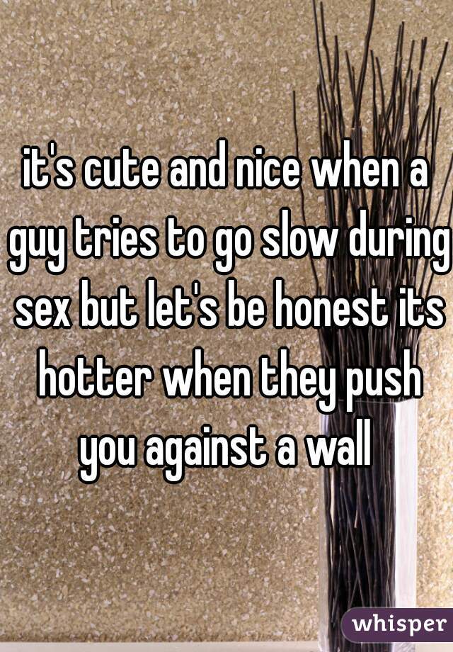 it's cute and nice when a guy tries to go slow during sex but let's be honest its hotter when they push you against a wall 
