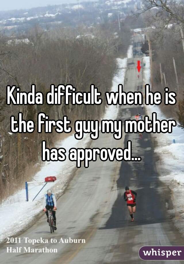 Kinda difficult when he is the first guy my mother has approved... 
