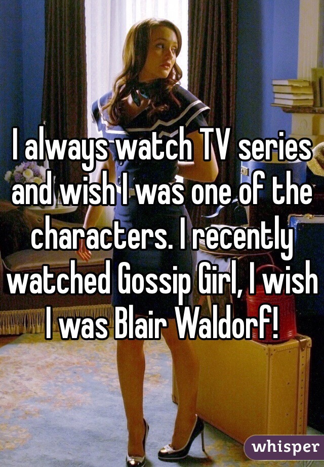 I always watch TV series and wish I was one of the characters. I recently watched Gossip Girl, I wish I was Blair Waldorf!