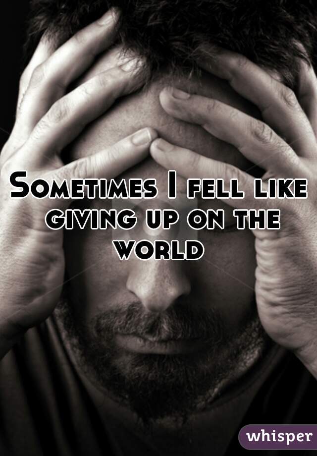 Sometimes I fell like giving up on the world 