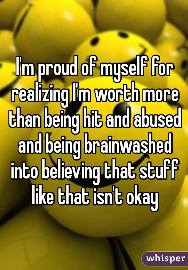 I'm proud of myself for realizing I'm worth more than being hit and abused and being brainwashed into believing that stuff like that isn't okay 