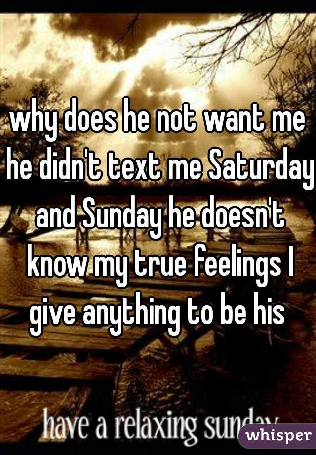 why does he not want me he didn't text me Saturday and Sunday he doesn't know my true feelings I give anything to be his 