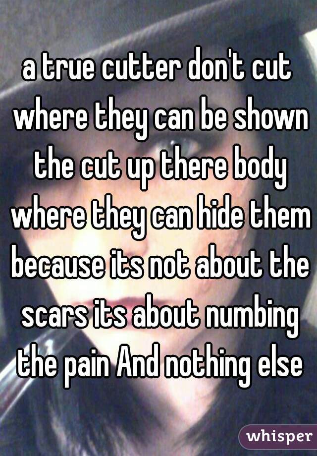 a true cutter don't cut where they can be shown the cut up there body where they can hide them because its not about the scars its about numbing the pain And nothing else