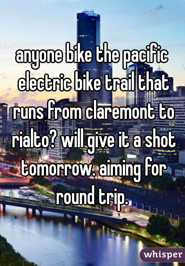 anyone bike the pacific electric bike trail that runs from claremont to rialto? will give it a shot tomorrow. aiming for round trip. 