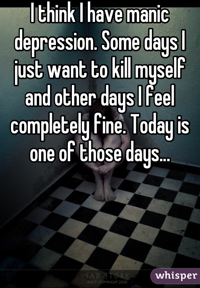 I think I have manic depression. Some days I just want to kill myself and other days I feel completely fine. Today is one of those days...