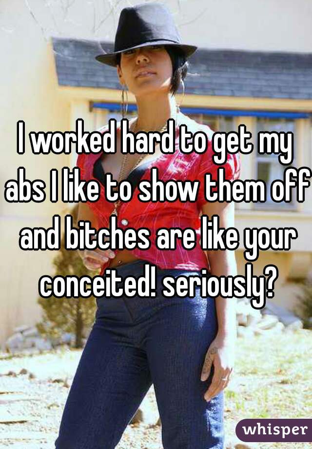 I worked hard to get my abs I like to show them off and bitches are like your conceited! seriously?