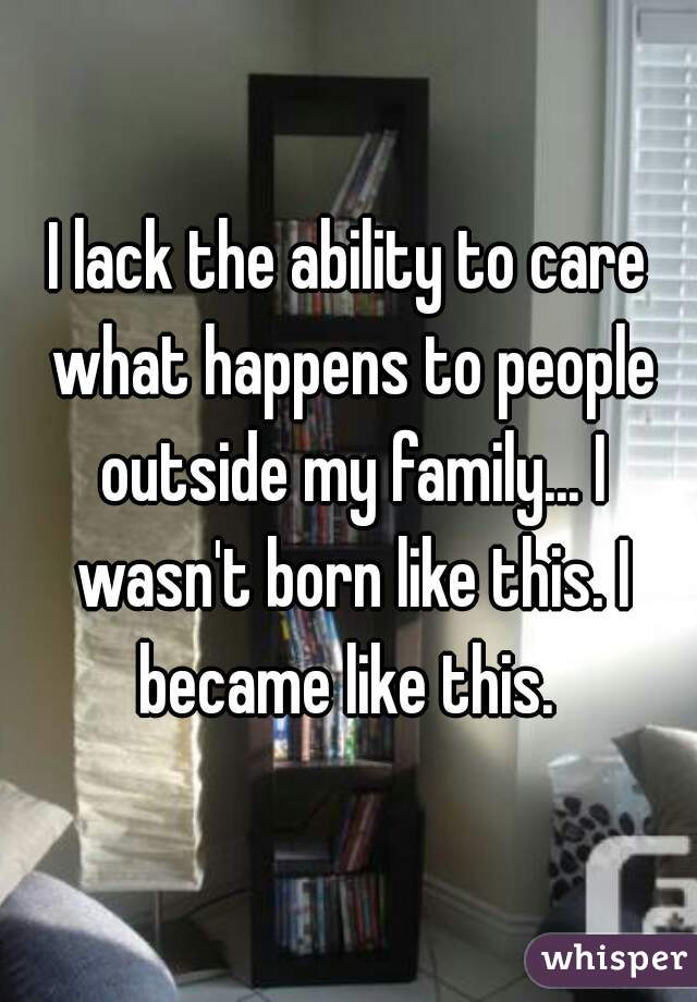 I lack the ability to care what happens to people outside my family... I wasn't born like this. I became like this. 