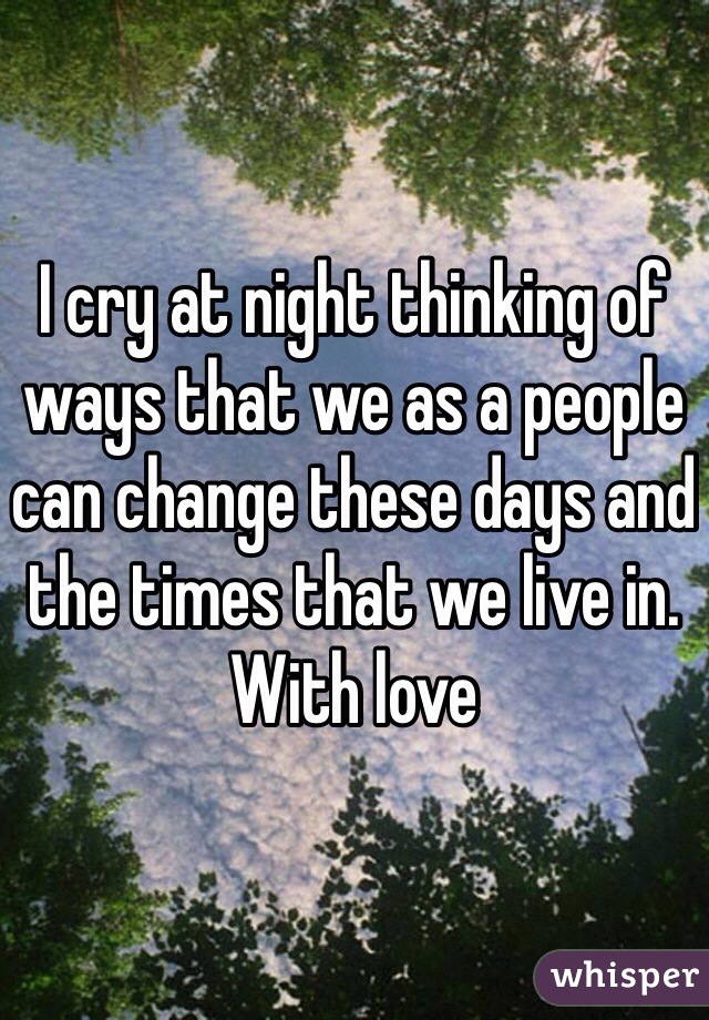 I cry at night thinking of ways that we as a people can change these days and the times that we live in. With love