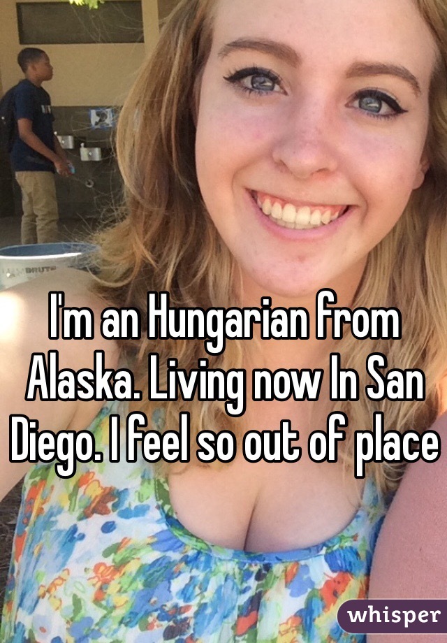 I'm an Hungarian from Alaska. Living now In San Diego. I feel so out of place