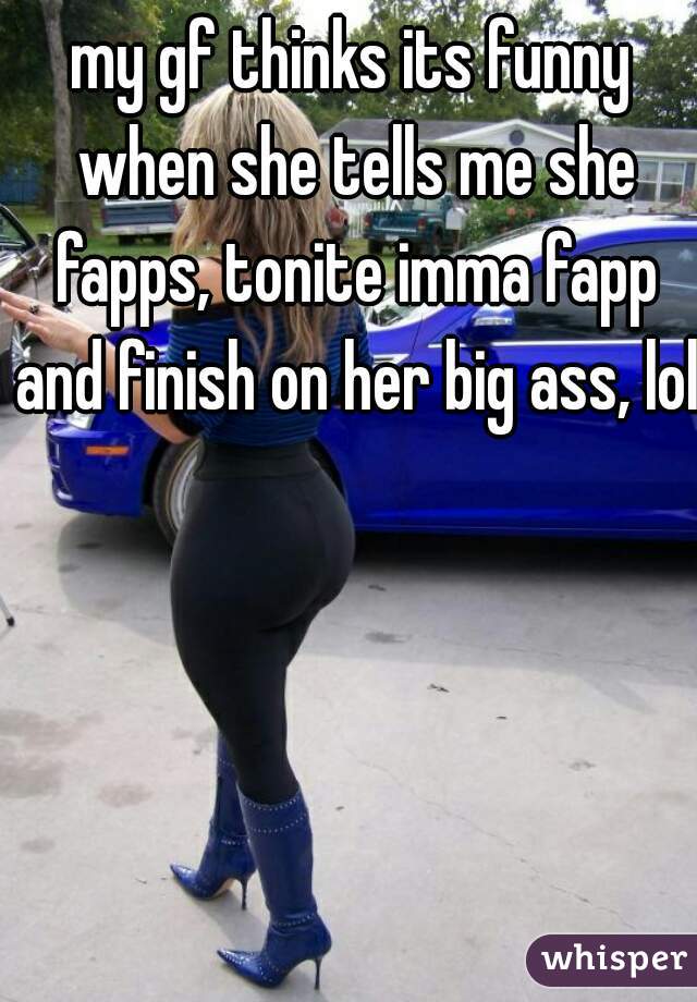 my gf thinks its funny when she tells me she fapps, tonite imma fapp and finish on her big ass, lol