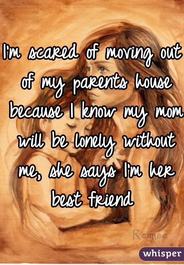 I'm scared of moving out of my parents house because I know my mom will be lonely without me, she says I'm her best friend 