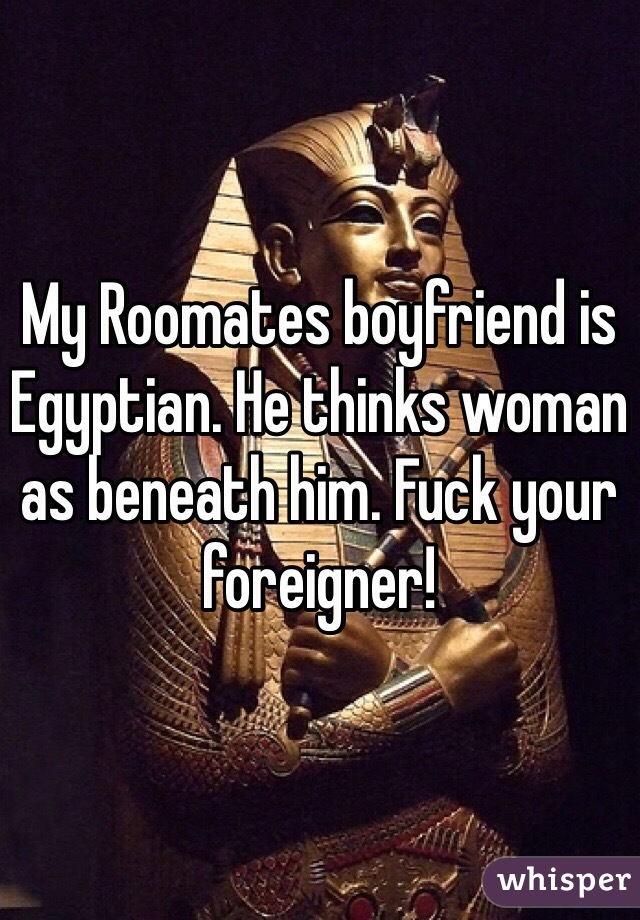 My Roomates boyfriend is Egyptian. He thinks woman as beneath him. Fuck your foreigner! 