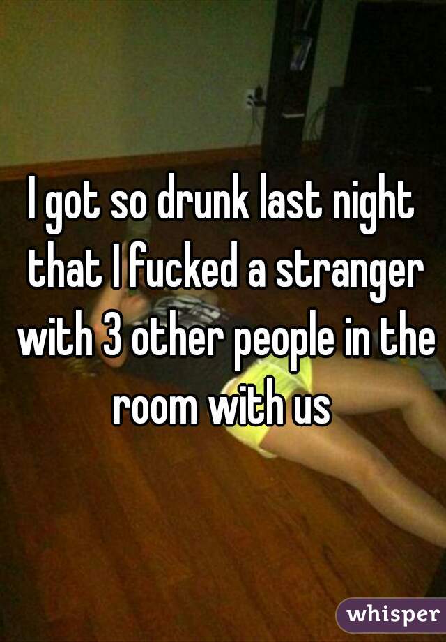 I got so drunk last night that I fucked a stranger with 3 other people in the room with us 