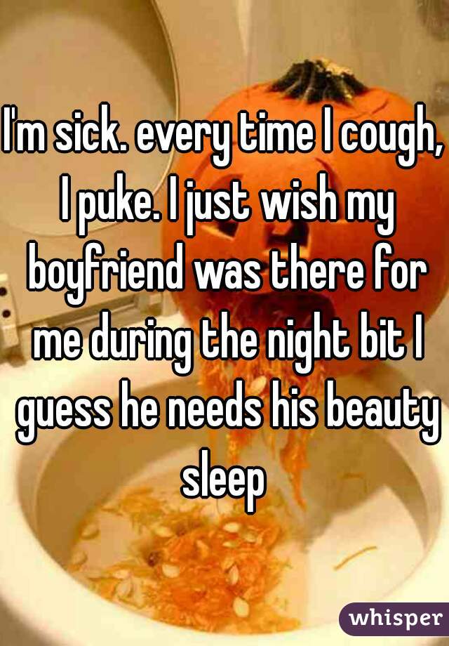 I'm sick. every time I cough, I puke. I just wish my boyfriend was there for me during the night bit I guess he needs his beauty sleep 