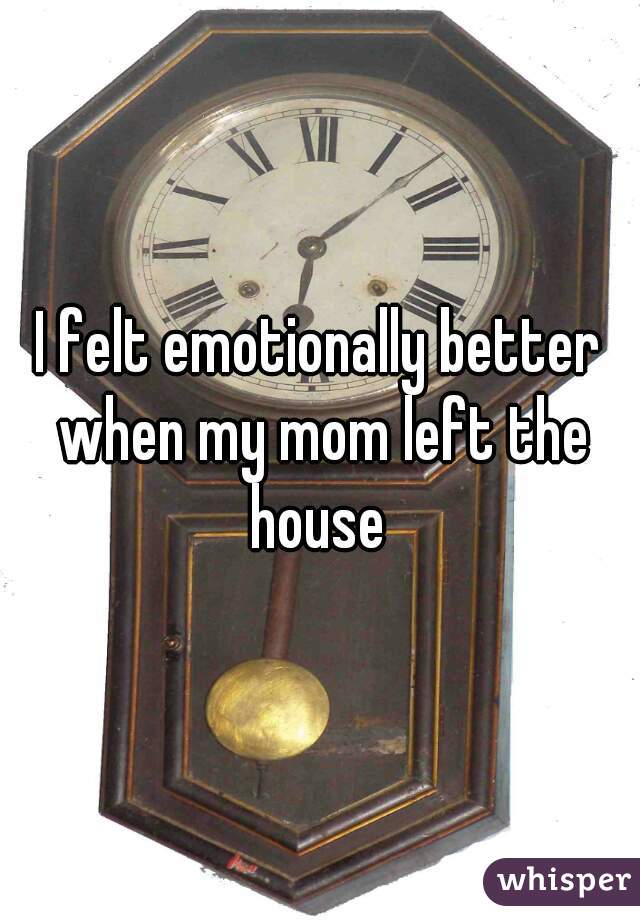 I felt emotionally better when my mom left the house 