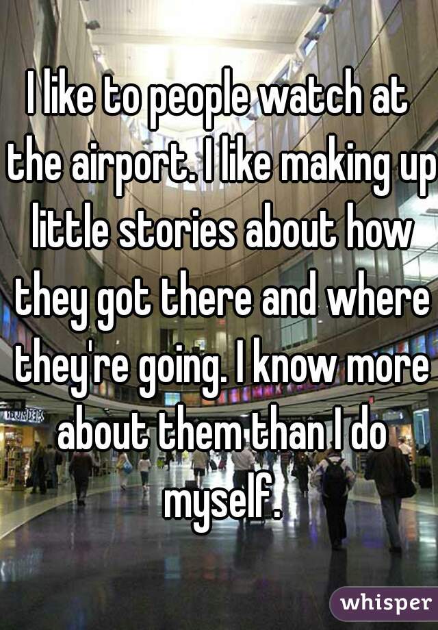 I like to people watch at the airport. I like making up little stories about how they got there and where they're going. I know more about them than I do myself.