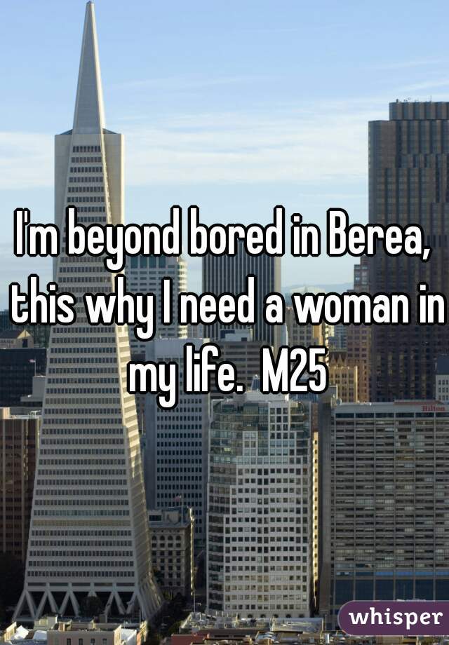 I'm beyond bored in Berea, this why I need a woman in my life.  M25