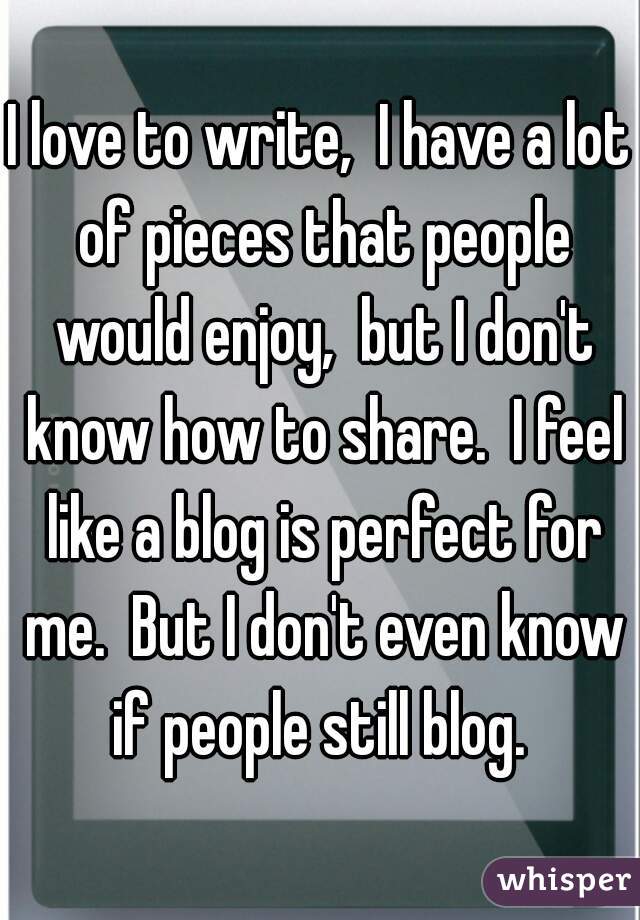 I love to write,  I have a lot of pieces that people would enjoy,  but I don't know how to share.  I feel like a blog is perfect for me.  But I don't even know if people still blog. 