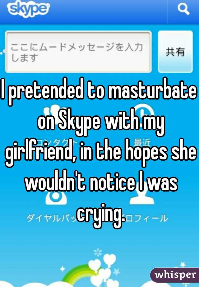 I pretended to masturbate on Skype with my girlfriend, in the hopes she wouldn't notice I was crying.