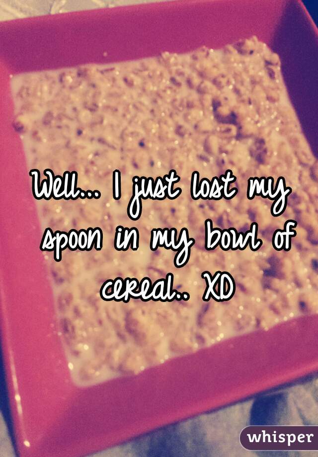 Well... I just lost my spoon in my bowl of cereal.. XD