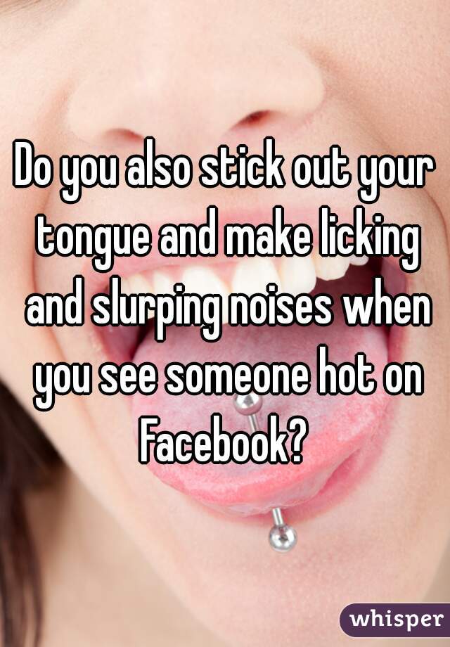 Do you also stick out your tongue and make licking and slurping noises when you see someone hot on Facebook? 