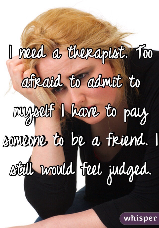 I need a therapist. Too afraid to admit to myself I have to pay someone to be a friend. I still would feel judged. 