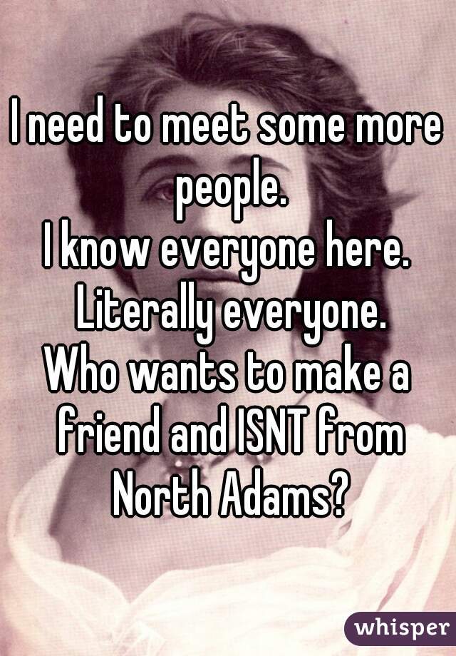 I need to meet some more people.
I know everyone here. Literally everyone.
Who wants to make a friend and ISNT from North Adams?
