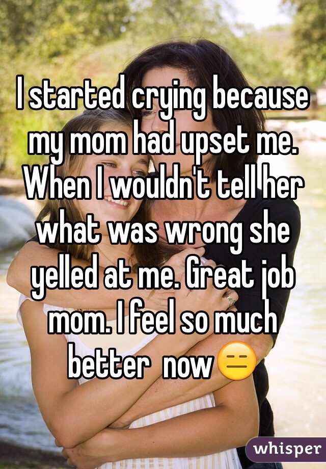 I started crying because my mom had upset me. When I wouldn't tell her what was wrong she yelled at me. Great job mom. I feel so much better  now😑