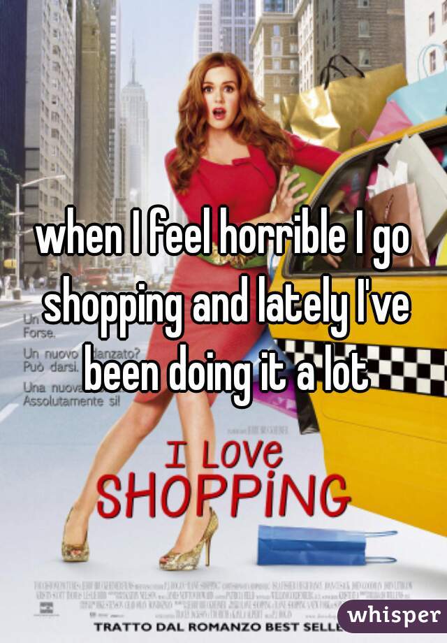 when I feel horrible I go shopping and lately I've been doing it a lot