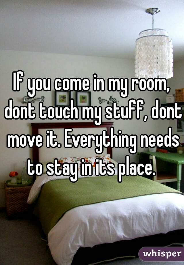 If you come in my room, dont touch my stuff, dont move it. Everything needs to stay in its place. 