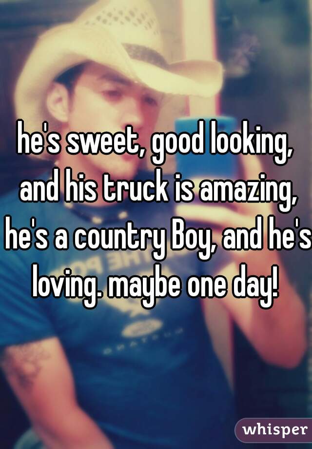 he's sweet, good looking, and his truck is amazing, he's a country Boy, and he's loving. maybe one day! 