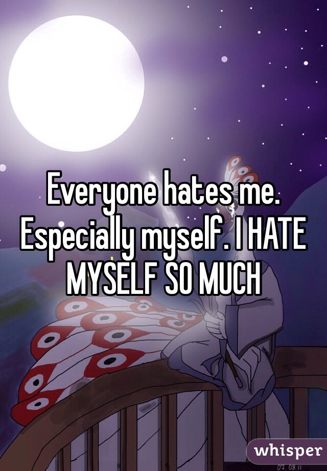 Everyone hates me. Especially myself. I HATE MYSELF SO MUCH