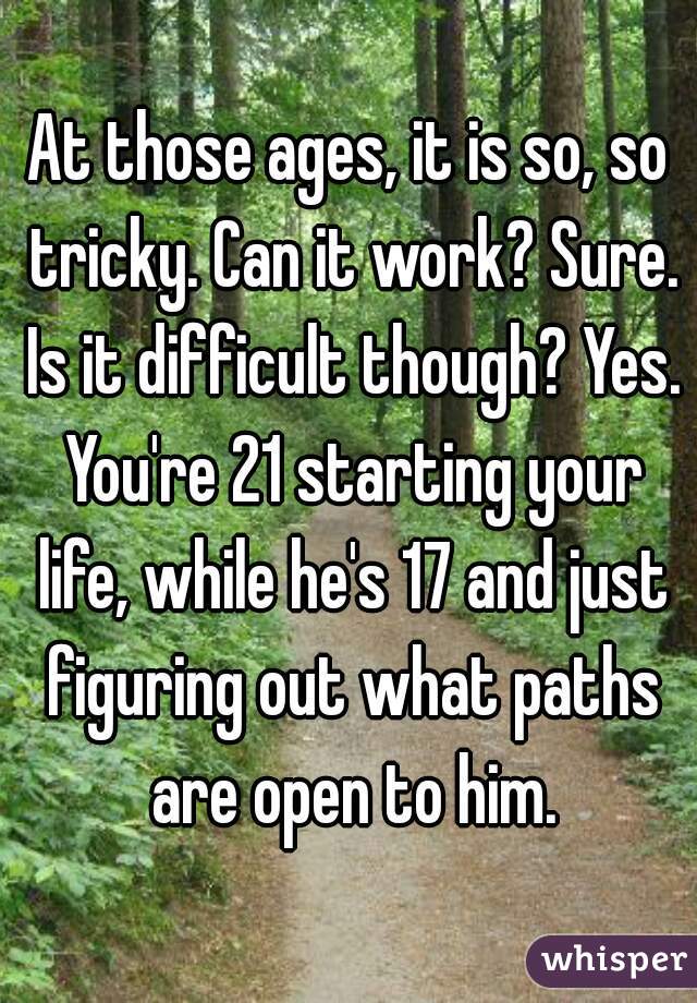 At those ages, it is so, so tricky. Can it work? Sure. Is it difficult though? Yes. You're 21 starting your life, while he's 17 and just figuring out what paths are open to him.