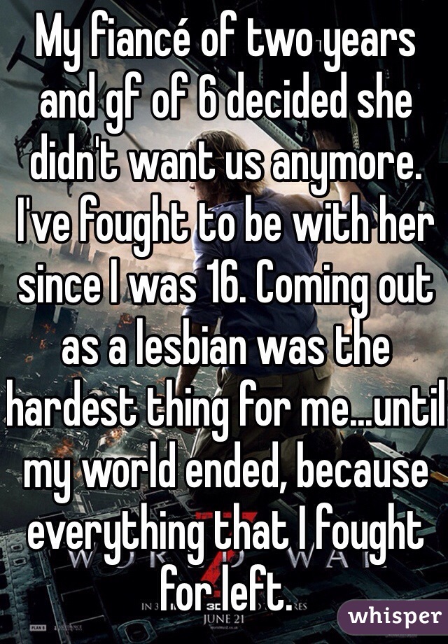 My fiancé of two years and gf of 6 decided she didn't want us anymore. I've fought to be with her since I was 16. Coming out as a lesbian was the hardest thing for me...until my world ended, because everything that I fought for left.