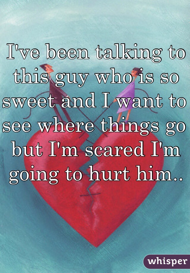 I've been talking to this guy who is so sweet and I want to see where things go but I'm scared I'm going to hurt him.. 