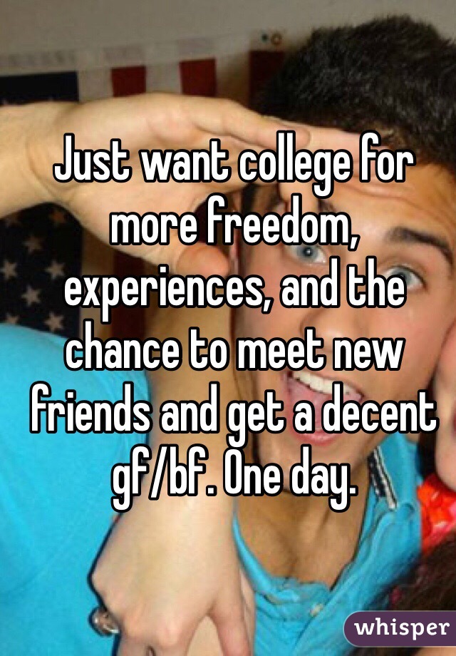 Just want college for more freedom, experiences, and the chance to meet new friends and get a decent gf/bf. One day.