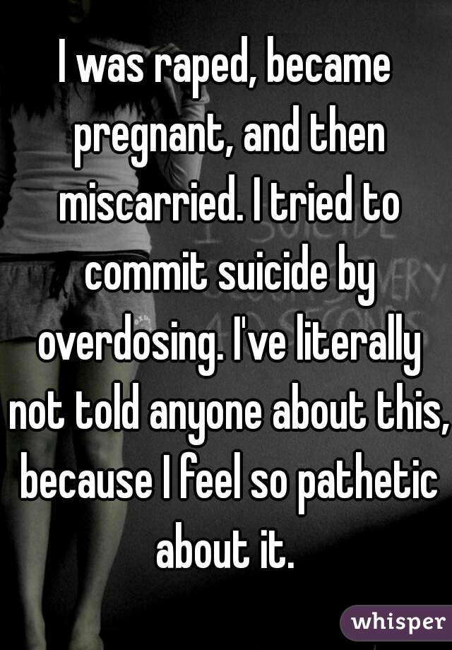 I was raped, became pregnant, and then miscarried. I tried to commit suicide by overdosing. I've literally not told anyone about this, because I feel so pathetic about it. 
