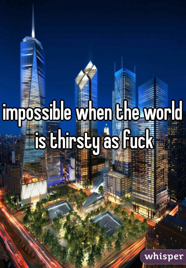 impossible when the world is thirsty as fuck