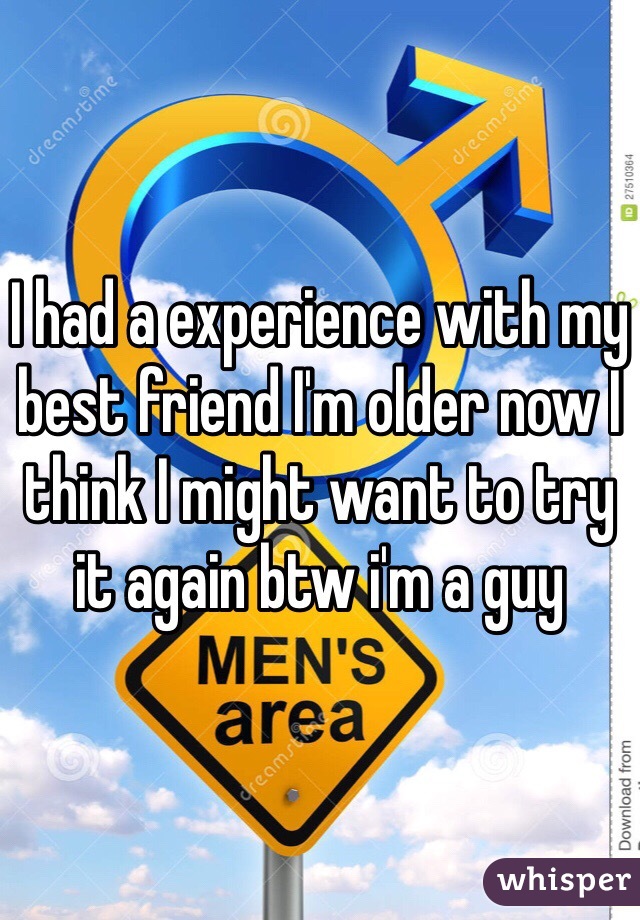 I had a experience with my best friend I'm older now I think I might want to try it again btw i'm a guy