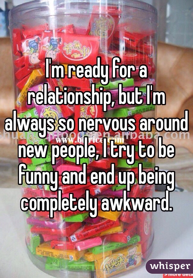 I'm ready for a relationship, but I'm always so nervous around new people, I try to be funny and end up being completely awkward. 