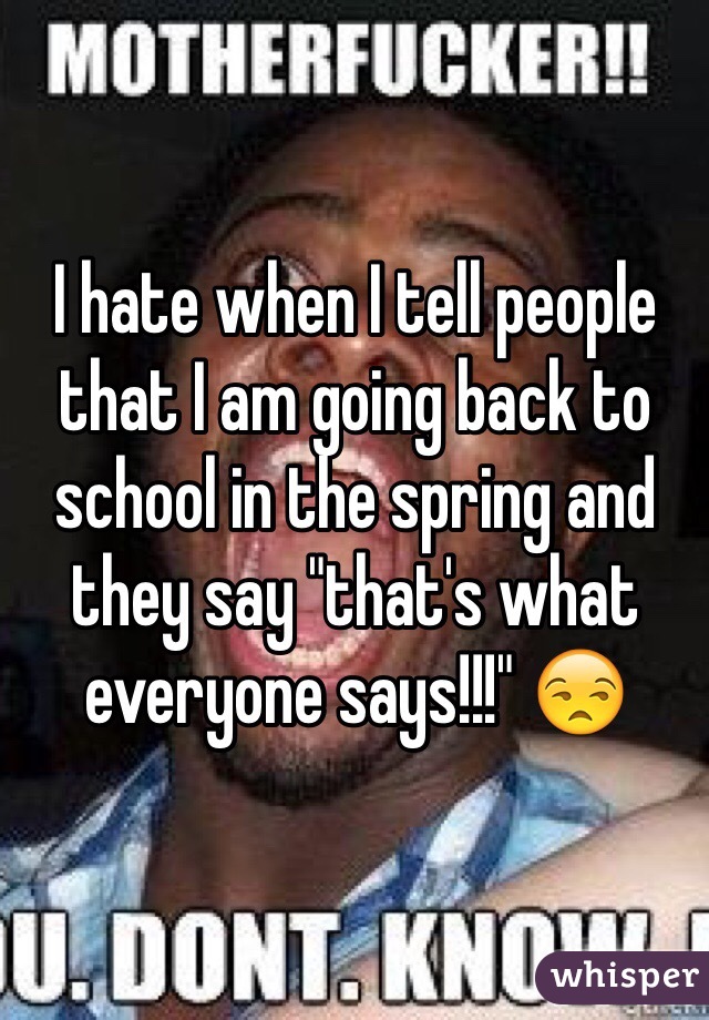 I hate when I tell people that I am going back to school in the spring and they say "that's what everyone says!!!" 😒