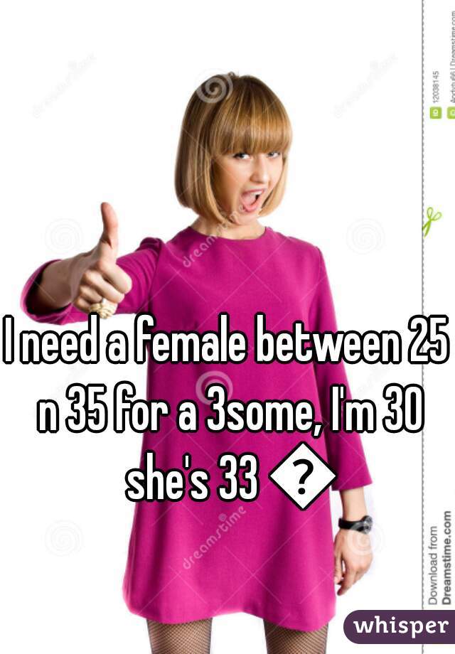 I need a female between 25 n 35 for a 3some, I'm 30 she's 33 😉