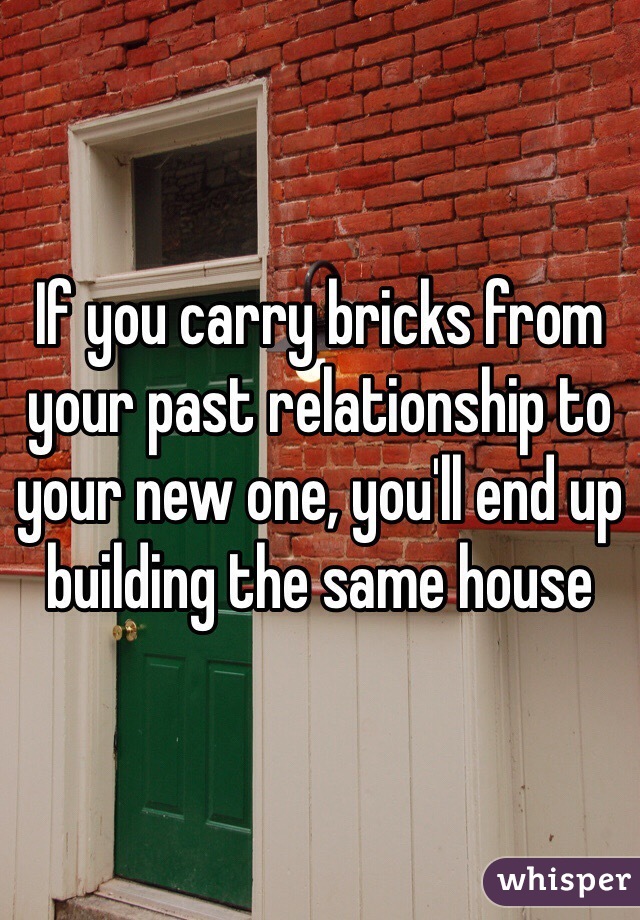 If you carry bricks from your past relationship to your new one, you'll end up building the same house 