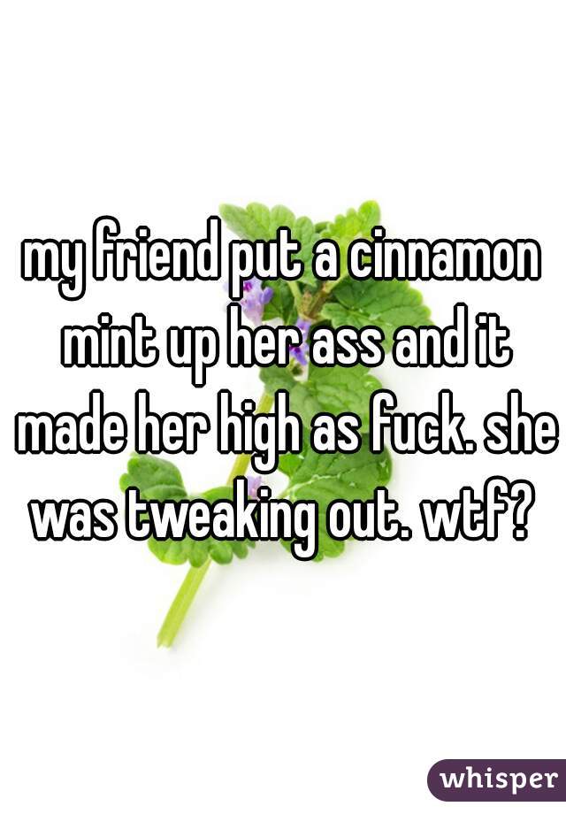 my friend put a cinnamon mint up her ass and it made her high as fuck. she was tweaking out. wtf? 