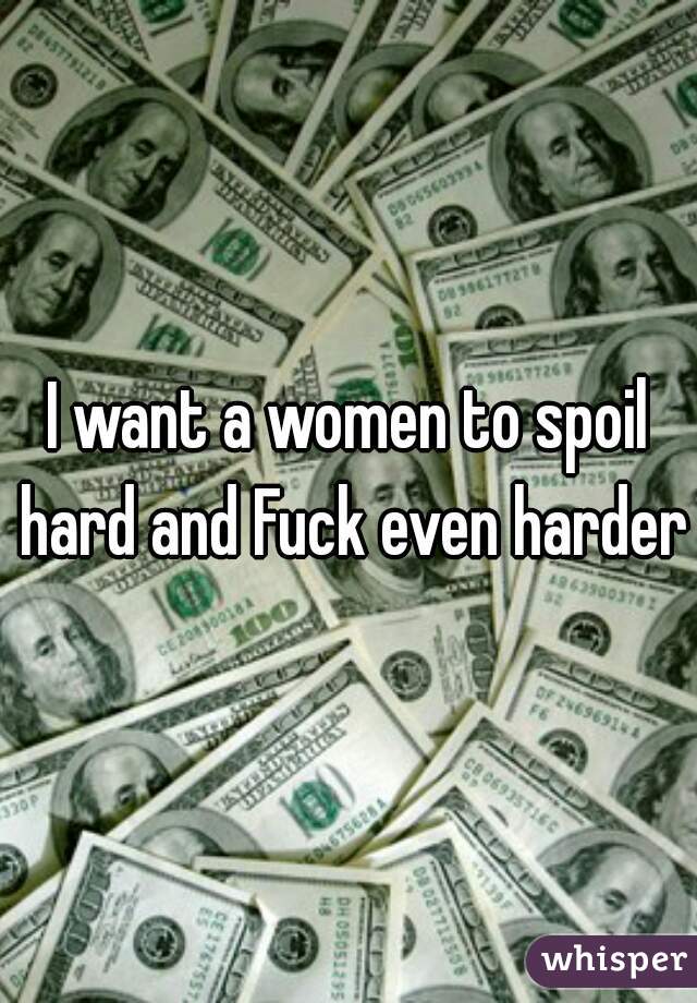 I want a women to spoil hard and Fuck even harder 