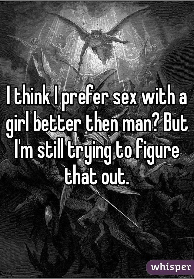 I think I prefer sex with a girl better then man? But I'm still trying to figure that out.