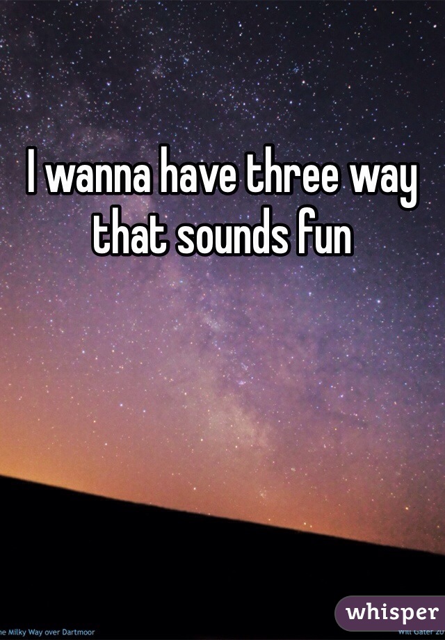 I wanna have three way that sounds fun