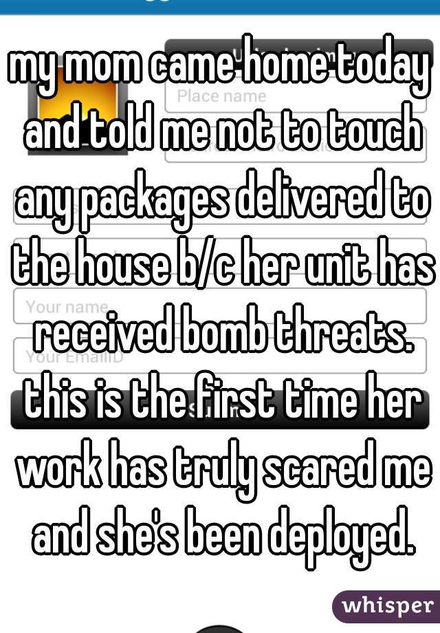 my mom came home today and told me not to touch any packages delivered to the house b/c her unit has received bomb threats. this is the first time her work has truly scared me and she's been deployed.